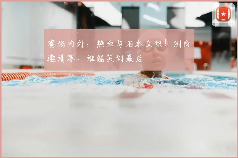 赛场内外,热血与泪水交织!洲际邀请赛,谁能笑到最后