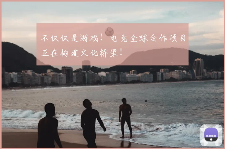 不仅仅是游戏！电竞全球合作项目正在构建文化桥梁！