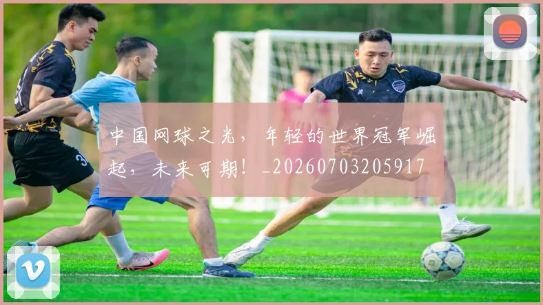 中国网球之光，年轻的世界冠军崛起，未来可期！_20260703205917