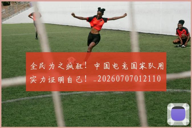 全民为之疯狂！中国电竞国家队用实力证明自己！_20260707012110