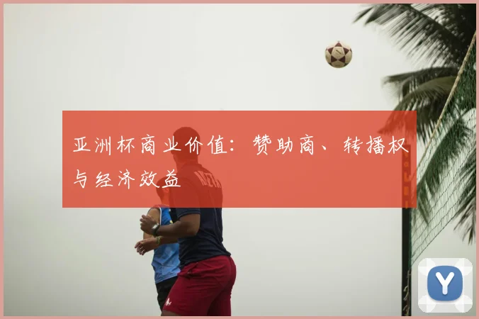 亚洲杯商业价值：赞助商、转播权与经济效益