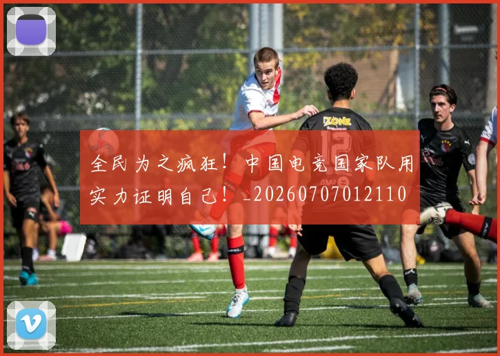 全民为之疯狂!中国电竞国家队用实力证明自己!_20260707012110