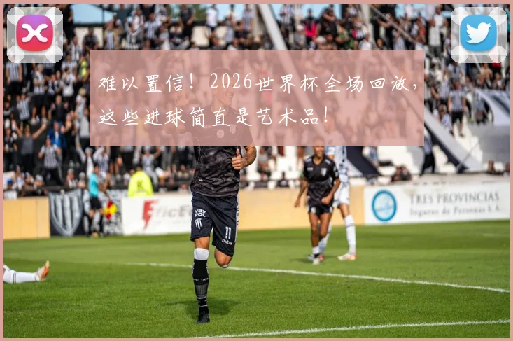 难以置信！2026世界杯全场回放，这些进球简直是艺术品！