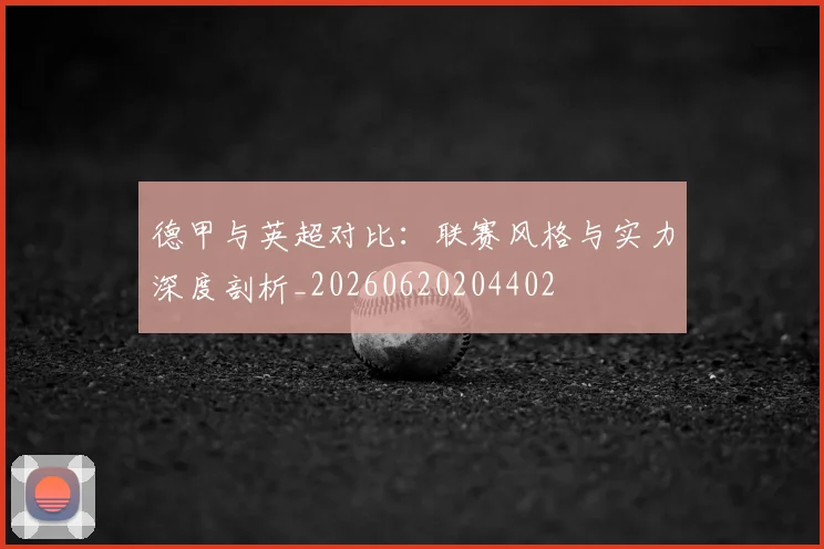 德甲与英超对比:联赛风格与实力深度剖析_20260620204402