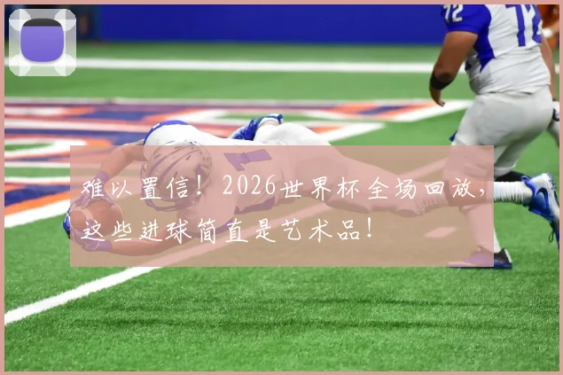 难以置信!2026世界杯全场回放,这些进球简直是艺术品!