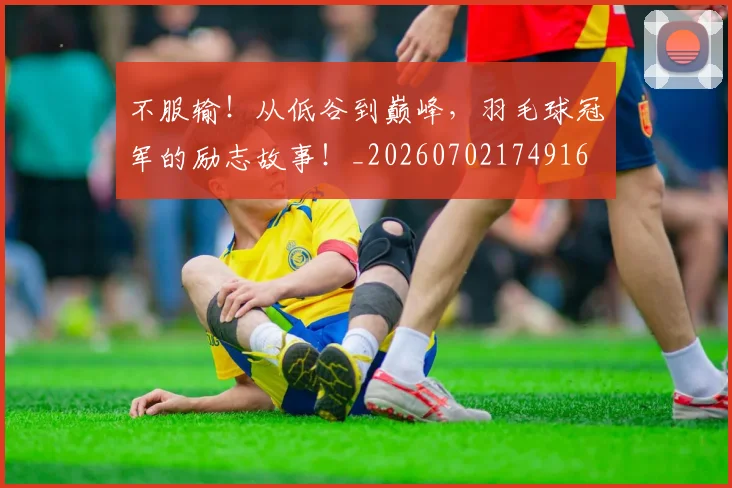 不服输！从低谷到巅峰，羽毛球冠军的励志故事！_20260702174916