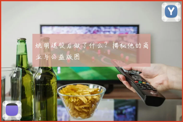 姚明退役后做了什么？揭秘他的商业与公益版图