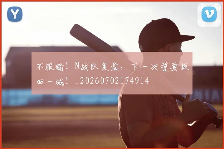 不服输！N战队复盘，下一次誓要扳回一城！_20260702174914